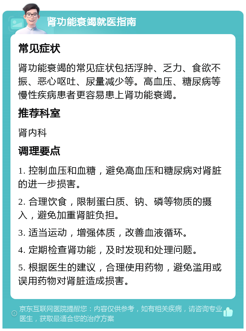 肾功能衰竭就医指南 常见症状 肾功能衰竭的常见症状包括浮肿、乏力、食欲不振、恶心呕吐、尿量减少等。高血压、糖尿病等慢性疾病患者更容易患上肾功能衰竭。 推荐科室 肾内科 调理要点 1. 控制血压和血糖，避免高血压和糖尿病对肾脏的进一步损害。 2. 合理饮食，限制蛋白质、钠、磷等物质的摄入，避免加重肾脏负担。 3. 适当运动，增强体质，改善血液循环。 4. 定期检查肾功能，及时发现和处理问题。 5. 根据医生的建议，合理使用药物，避免滥用或误用药物对肾脏造成损害。