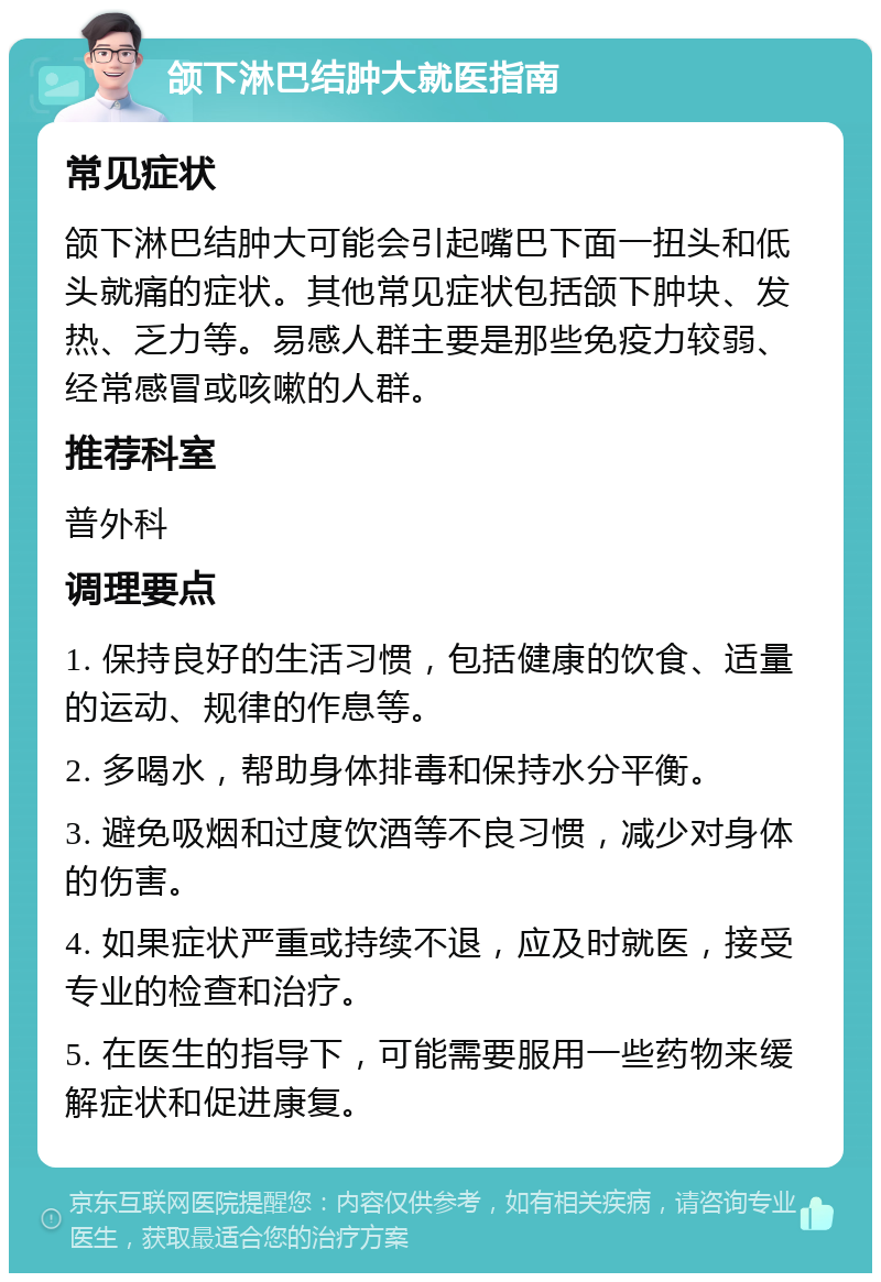 颌下淋巴结肿大就医指南 常见症状 颌下淋巴结肿大可能会引起嘴巴下面一扭头和低头就痛的症状。其他常见症状包括颌下肿块、发热、乏力等。易感人群主要是那些免疫力较弱、经常感冒或咳嗽的人群。 推荐科室 普外科 调理要点 1. 保持良好的生活习惯，包括健康的饮食、适量的运动、规律的作息等。 2. 多喝水，帮助身体排毒和保持水分平衡。 3. 避免吸烟和过度饮酒等不良习惯，减少对身体的伤害。 4. 如果症状严重或持续不退，应及时就医，接受专业的检查和治疗。 5. 在医生的指导下，可能需要服用一些药物来缓解症状和促进康复。