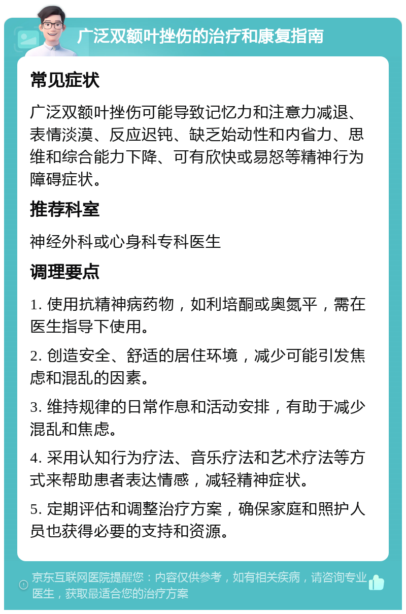 广泛双额叶挫伤的治疗和康复指南 常见症状 广泛双额叶挫伤可能导致记忆力和注意力减退、表情淡漠、反应迟钝、缺乏始动性和内省力、思维和综合能力下降、可有欣快或易怒等精神行为障碍症状。 推荐科室 神经外科或心身科专科医生 调理要点 1. 使用抗精神病药物，如利培酮或奥氮平，需在医生指导下使用。 2. 创造安全、舒适的居住环境，减少可能引发焦虑和混乱的因素。 3. 维持规律的日常作息和活动安排，有助于减少混乱和焦虑。 4. 采用认知行为疗法、音乐疗法和艺术疗法等方式来帮助患者表达情感，减轻精神症状。 5. 定期评估和调整治疗方案，确保家庭和照护人员也获得必要的支持和资源。