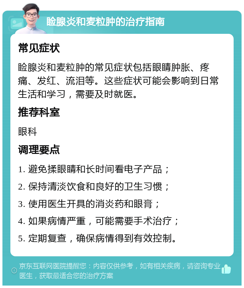 睑腺炎和麦粒肿的治疗指南 常见症状 睑腺炎和麦粒肿的常见症状包括眼睛肿胀、疼痛、发红、流泪等。这些症状可能会影响到日常生活和学习，需要及时就医。 推荐科室 眼科 调理要点 1. 避免揉眼睛和长时间看电子产品； 2. 保持清淡饮食和良好的卫生习惯； 3. 使用医生开具的消炎药和眼膏； 4. 如果病情严重，可能需要手术治疗； 5. 定期复查，确保病情得到有效控制。