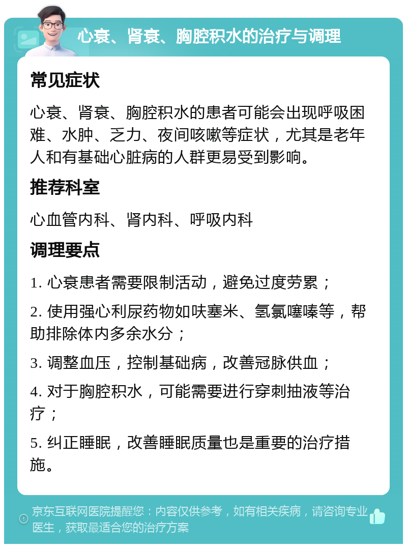 心衰、肾衰、胸腔积水的治疗与调理 常见症状 心衰、肾衰、胸腔积水的患者可能会出现呼吸困难、水肿、乏力、夜间咳嗽等症状，尤其是老年人和有基础心脏病的人群更易受到影响。 推荐科室 心血管内科、肾内科、呼吸内科 调理要点 1. 心衰患者需要限制活动，避免过度劳累； 2. 使用强心利尿药物如呋塞米、氢氯噻嗪等，帮助排除体内多余水分； 3. 调整血压，控制基础病，改善冠脉供血； 4. 对于胸腔积水，可能需要进行穿刺抽液等治疗； 5. 纠正睡眠，改善睡眠质量也是重要的治疗措施。