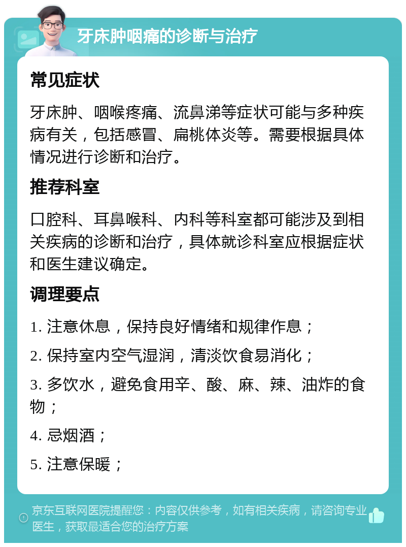 牙床肿咽痛的诊断与治疗 常见症状 牙床肿、咽喉疼痛、流鼻涕等症状可能与多种疾病有关，包括感冒、扁桃体炎等。需要根据具体情况进行诊断和治疗。 推荐科室 口腔科、耳鼻喉科、内科等科室都可能涉及到相关疾病的诊断和治疗，具体就诊科室应根据症状和医生建议确定。 调理要点 1. 注意休息，保持良好情绪和规律作息； 2. 保持室内空气湿润，清淡饮食易消化； 3. 多饮水，避免食用辛、酸、麻、辣、油炸的食物； 4. 忌烟酒； 5. 注意保暖；