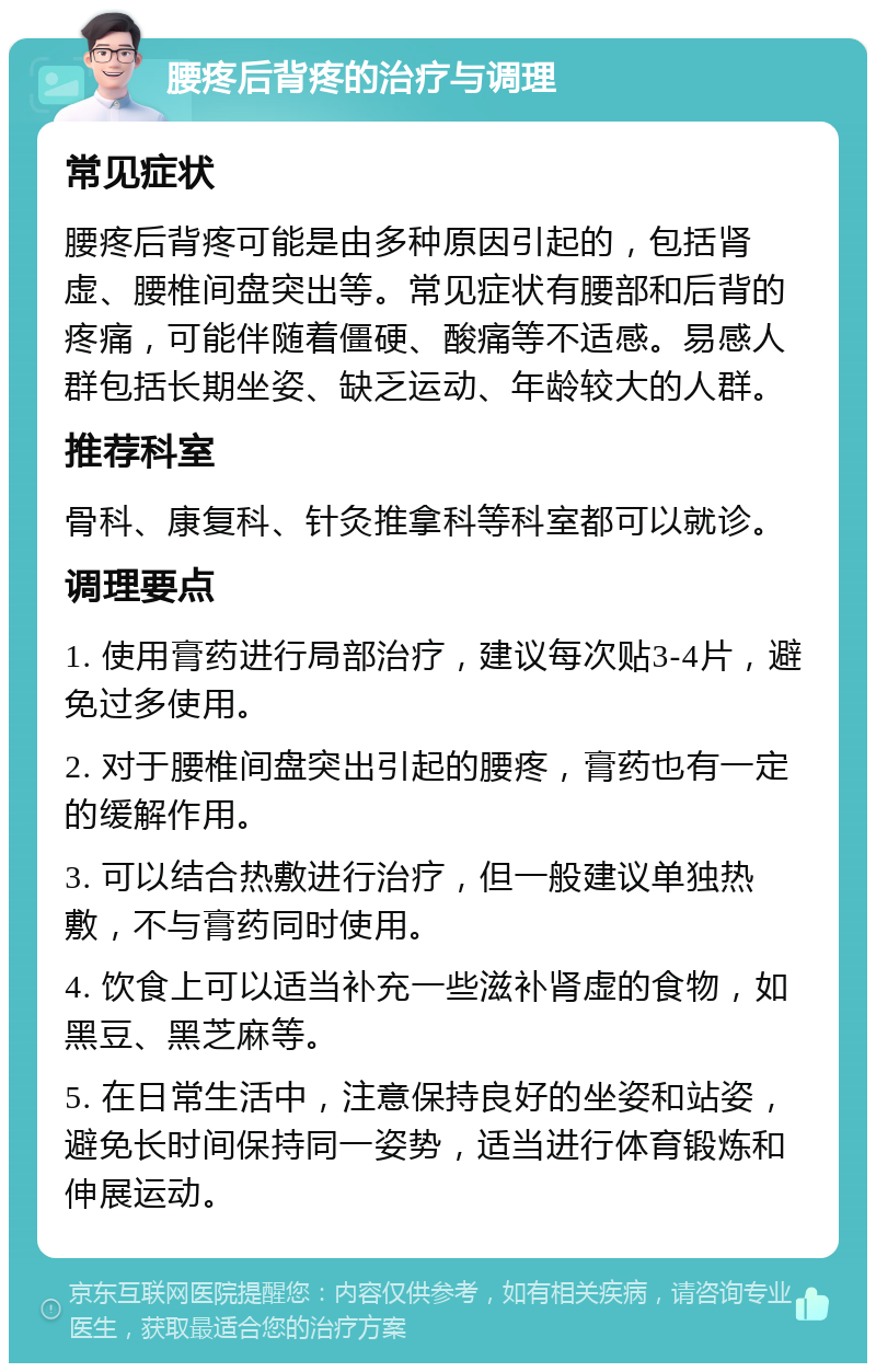 腰疼后背疼的治疗与调理 常见症状 腰疼后背疼可能是由多种原因引起的，包括肾虚、腰椎间盘突出等。常见症状有腰部和后背的疼痛，可能伴随着僵硬、酸痛等不适感。易感人群包括长期坐姿、缺乏运动、年龄较大的人群。 推荐科室 骨科、康复科、针灸推拿科等科室都可以就诊。 调理要点 1. 使用膏药进行局部治疗，建议每次贴3-4片，避免过多使用。 2. 对于腰椎间盘突出引起的腰疼，膏药也有一定的缓解作用。 3. 可以结合热敷进行治疗，但一般建议单独热敷，不与膏药同时使用。 4. 饮食上可以适当补充一些滋补肾虚的食物，如黑豆、黑芝麻等。 5. 在日常生活中，注意保持良好的坐姿和站姿，避免长时间保持同一姿势，适当进行体育锻炼和伸展运动。