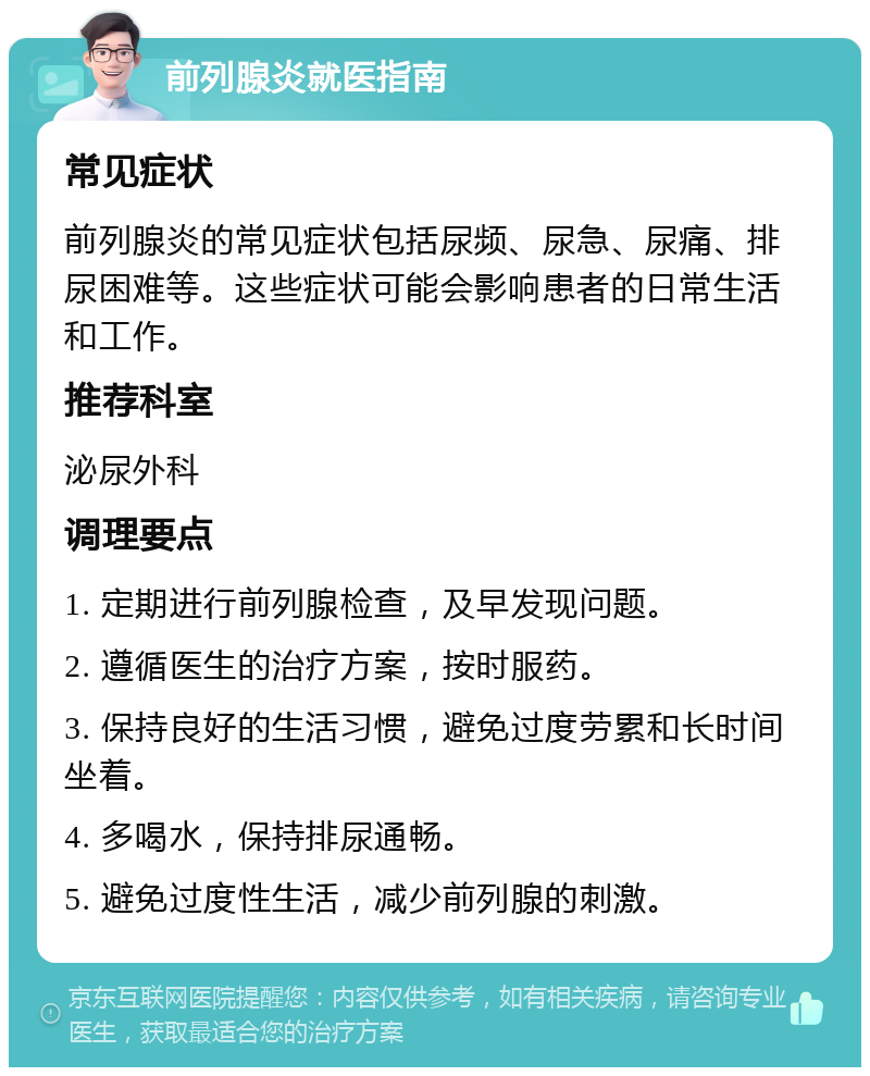 前列腺炎就医指南 常见症状 前列腺炎的常见症状包括尿频、尿急、尿痛、排尿困难等。这些症状可能会影响患者的日常生活和工作。 推荐科室 泌尿外科 调理要点 1. 定期进行前列腺检查，及早发现问题。 2. 遵循医生的治疗方案，按时服药。 3. 保持良好的生活习惯，避免过度劳累和长时间坐着。 4. 多喝水，保持排尿通畅。 5. 避免过度性生活，减少前列腺的刺激。