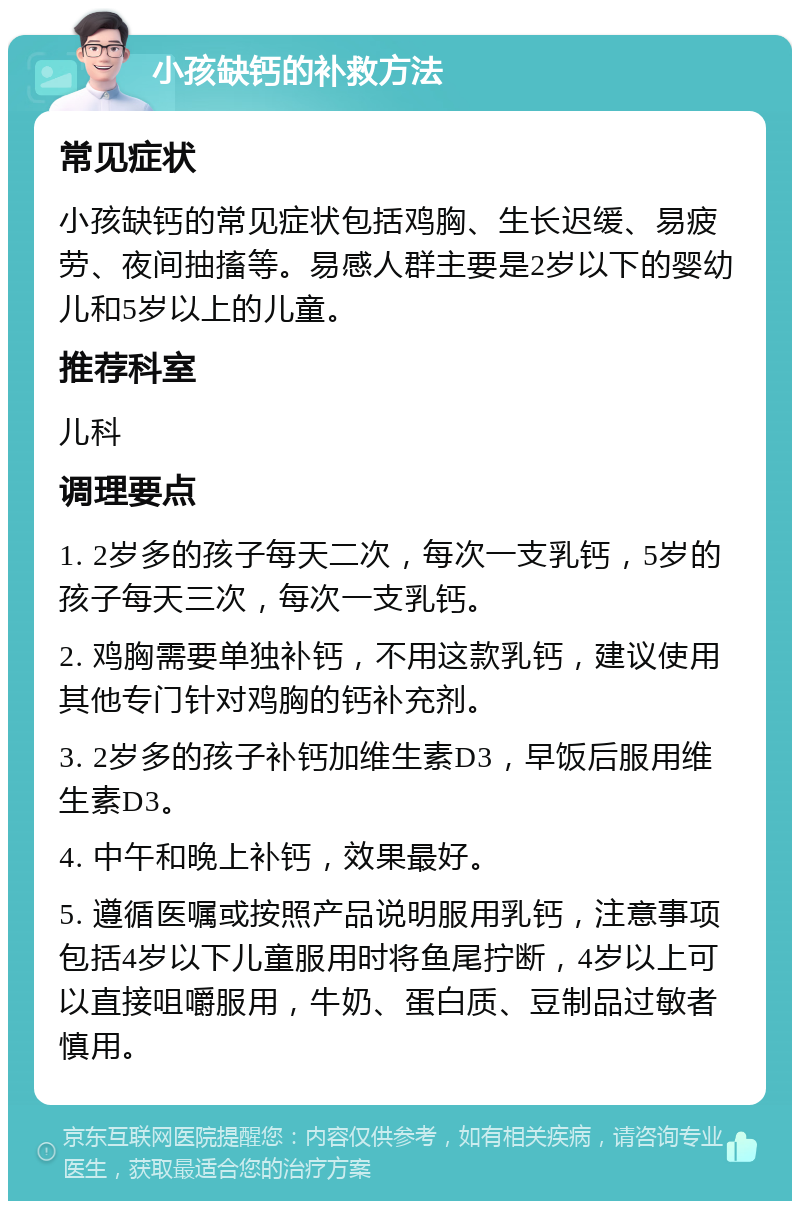 小孩缺钙的补救方法 常见症状 小孩缺钙的常见症状包括鸡胸、生长迟缓、易疲劳、夜间抽搐等。易感人群主要是2岁以下的婴幼儿和5岁以上的儿童。 推荐科室 儿科 调理要点 1. 2岁多的孩子每天二次，每次一支乳钙，5岁的孩子每天三次，每次一支乳钙。 2. 鸡胸需要单独补钙，不用这款乳钙，建议使用其他专门针对鸡胸的钙补充剂。 3. 2岁多的孩子补钙加维生素D3，早饭后服用维生素D3。 4. 中午和晚上补钙，效果最好。 5. 遵循医嘱或按照产品说明服用乳钙，注意事项包括4岁以下儿童服用时将鱼尾拧断，4岁以上可以直接咀嚼服用，牛奶、蛋白质、豆制品过敏者慎用。