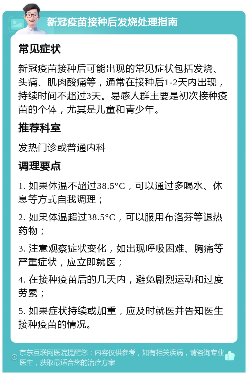 新冠疫苗接种后发烧处理指南 常见症状 新冠疫苗接种后可能出现的常见症状包括发烧、头痛、肌肉酸痛等，通常在接种后1-2天内出现，持续时间不超过3天。易感人群主要是初次接种疫苗的个体，尤其是儿童和青少年。 推荐科室 发热门诊或普通内科 调理要点 1. 如果体温不超过38.5°C，可以通过多喝水、休息等方式自我调理； 2. 如果体温超过38.5°C，可以服用布洛芬等退热药物； 3. 注意观察症状变化，如出现呼吸困难、胸痛等严重症状，应立即就医； 4. 在接种疫苗后的几天内，避免剧烈运动和过度劳累； 5. 如果症状持续或加重，应及时就医并告知医生接种疫苗的情况。