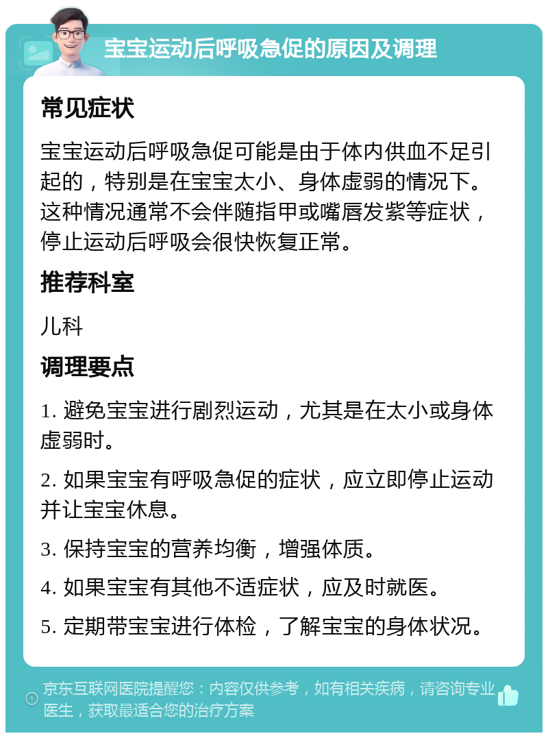 宝宝运动后呼吸急促的原因及调理 常见症状 宝宝运动后呼吸急促可能是由于体内供血不足引起的，特别是在宝宝太小、身体虚弱的情况下。这种情况通常不会伴随指甲或嘴唇发紫等症状，停止运动后呼吸会很快恢复正常。 推荐科室 儿科 调理要点 1. 避免宝宝进行剧烈运动，尤其是在太小或身体虚弱时。 2. 如果宝宝有呼吸急促的症状，应立即停止运动并让宝宝休息。 3. 保持宝宝的营养均衡，增强体质。 4. 如果宝宝有其他不适症状，应及时就医。 5. 定期带宝宝进行体检，了解宝宝的身体状况。