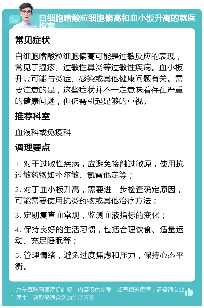 白细胞嗜酸粒细胞偏高和血小板升高的就医指南 常见症状 白细胞嗜酸粒细胞偏高可能是过敏反应的表现，常见于湿疹、过敏性鼻炎等过敏性疾病。血小板升高可能与炎症、感染或其他健康问题有关。需要注意的是，这些症状并不一定意味着存在严重的健康问题，但仍需引起足够的重视。 推荐科室 血液科或免疫科 调理要点 1. 对于过敏性疾病，应避免接触过敏原，使用抗过敏药物如扑尔敏、氯雷他定等； 2. 对于血小板升高，需要进一步检查确定原因，可能需要使用抗炎药物或其他治疗方法； 3. 定期复查血常规，监测血液指标的变化； 4. 保持良好的生活习惯，包括合理饮食、适量运动、充足睡眠等； 5. 管理情绪，避免过度焦虑和压力，保持心态平衡。