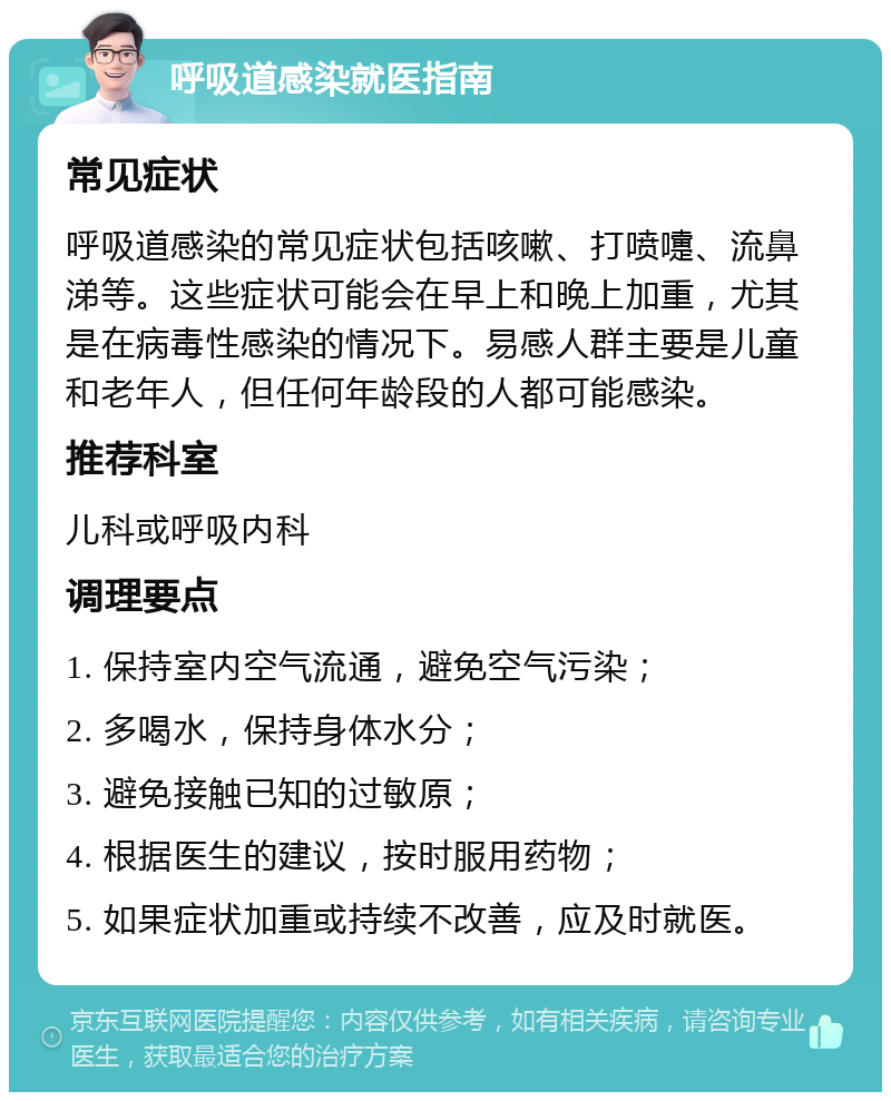 呼吸道感染就医指南 常见症状 呼吸道感染的常见症状包括咳嗽、打喷嚏、流鼻涕等。这些症状可能会在早上和晚上加重，尤其是在病毒性感染的情况下。易感人群主要是儿童和老年人，但任何年龄段的人都可能感染。 推荐科室 儿科或呼吸内科 调理要点 1. 保持室内空气流通，避免空气污染； 2. 多喝水，保持身体水分； 3. 避免接触已知的过敏原； 4. 根据医生的建议，按时服用药物； 5. 如果症状加重或持续不改善，应及时就医。