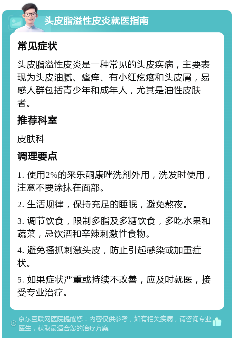 头皮脂溢性皮炎就医指南 常见症状 头皮脂溢性皮炎是一种常见的头皮疾病，主要表现为头皮油腻、瘙痒、有小红疙瘩和头皮屑，易感人群包括青少年和成年人，尤其是油性皮肤者。 推荐科室 皮肤科 调理要点 1. 使用2%的采乐酮康唑洗剂外用，洗发时使用，注意不要涂抹在面部。 2. 生活规律，保持充足的睡眠，避免熬夜。 3. 调节饮食，限制多脂及多糖饮食，多吃水果和蔬菜，忌饮酒和辛辣刺激性食物。 4. 避免搔抓刺激头皮，防止引起感染或加重症状。 5. 如果症状严重或持续不改善，应及时就医，接受专业治疗。