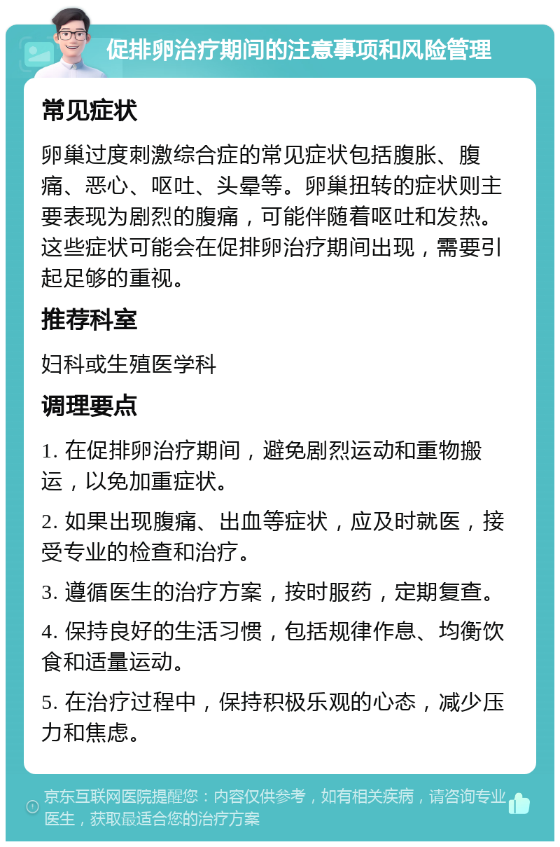 促排卵治疗期间的注意事项和风险管理 常见症状 卵巢过度刺激综合症的常见症状包括腹胀、腹痛、恶心、呕吐、头晕等。卵巢扭转的症状则主要表现为剧烈的腹痛，可能伴随着呕吐和发热。这些症状可能会在促排卵治疗期间出现，需要引起足够的重视。 推荐科室 妇科或生殖医学科 调理要点 1. 在促排卵治疗期间，避免剧烈运动和重物搬运，以免加重症状。 2. 如果出现腹痛、出血等症状，应及时就医，接受专业的检查和治疗。 3. 遵循医生的治疗方案，按时服药，定期复查。 4. 保持良好的生活习惯，包括规律作息、均衡饮食和适量运动。 5. 在治疗过程中，保持积极乐观的心态，减少压力和焦虑。