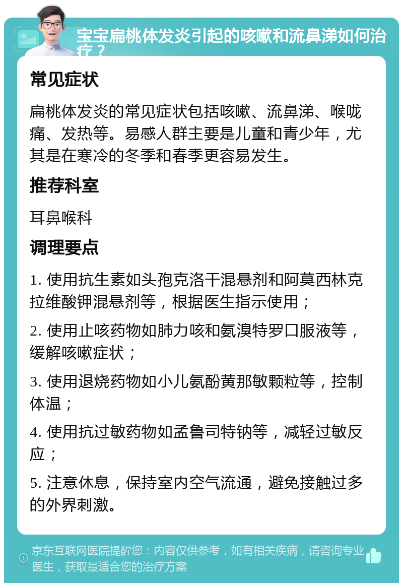 宝宝扁桃体发炎引起的咳嗽和流鼻涕如何治疗？ 常见症状 扁桃体发炎的常见症状包括咳嗽、流鼻涕、喉咙痛、发热等。易感人群主要是儿童和青少年，尤其是在寒冷的冬季和春季更容易发生。 推荐科室 耳鼻喉科 调理要点 1. 使用抗生素如头孢克洛干混悬剂和阿莫西林克拉维酸钾混悬剂等，根据医生指示使用； 2. 使用止咳药物如肺力咳和氨溴特罗口服液等，缓解咳嗽症状； 3. 使用退烧药物如小儿氨酚黄那敏颗粒等，控制体温； 4. 使用抗过敏药物如孟鲁司特钠等，减轻过敏反应； 5. 注意休息，保持室内空气流通，避免接触过多的外界刺激。