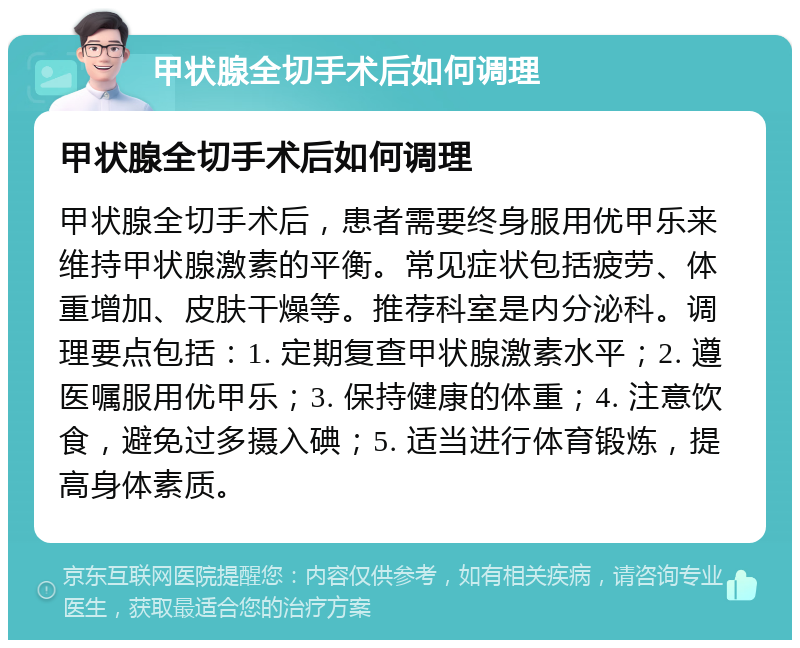 甲状腺全切手术后如何调理 甲状腺全切手术后如何调理 甲状腺全切手术后，患者需要终身服用优甲乐来维持甲状腺激素的平衡。常见症状包括疲劳、体重增加、皮肤干燥等。推荐科室是内分泌科。调理要点包括：1. 定期复查甲状腺激素水平；2. 遵医嘱服用优甲乐；3. 保持健康的体重；4. 注意饮食，避免过多摄入碘；5. 适当进行体育锻炼，提高身体素质。