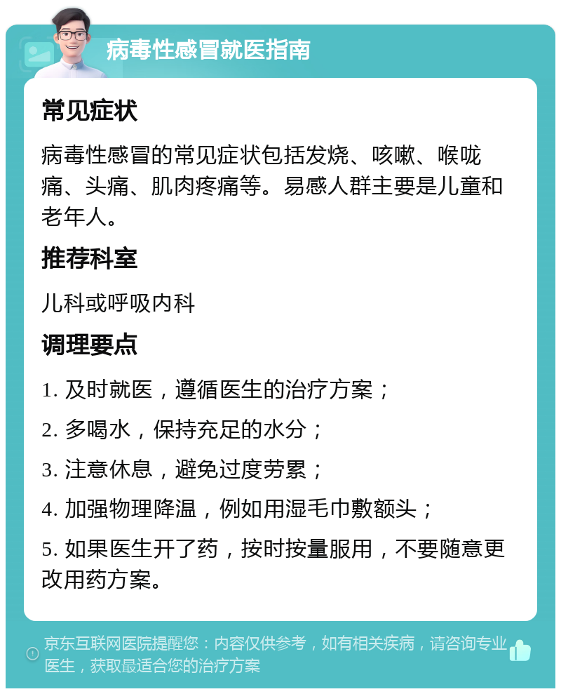 病毒性感冒就医指南 常见症状 病毒性感冒的常见症状包括发烧、咳嗽、喉咙痛、头痛、肌肉疼痛等。易感人群主要是儿童和老年人。 推荐科室 儿科或呼吸内科 调理要点 1. 及时就医，遵循医生的治疗方案； 2. 多喝水，保持充足的水分； 3. 注意休息，避免过度劳累； 4. 加强物理降温，例如用湿毛巾敷额头； 5. 如果医生开了药，按时按量服用，不要随意更改用药方案。