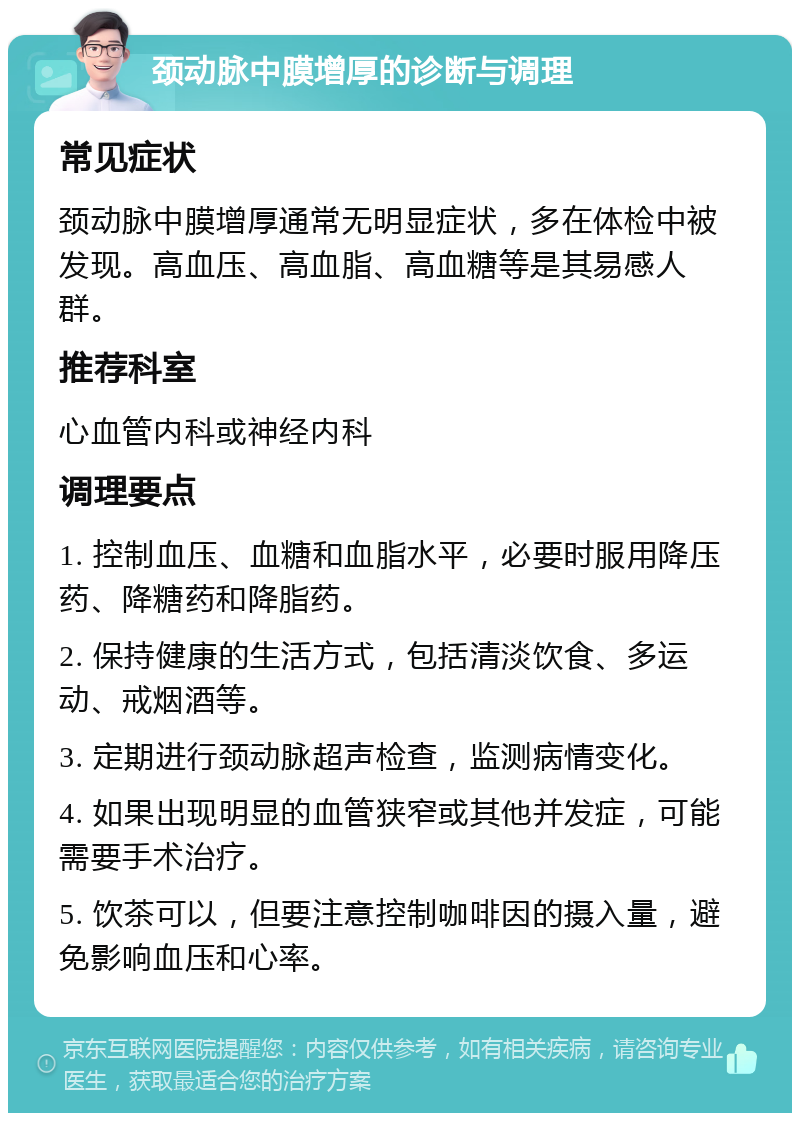 颈动脉中膜增厚的诊断与调理 常见症状 颈动脉中膜增厚通常无明显症状，多在体检中被发现。高血压、高血脂、高血糖等是其易感人群。 推荐科室 心血管内科或神经内科 调理要点 1. 控制血压、血糖和血脂水平，必要时服用降压药、降糖药和降脂药。 2. 保持健康的生活方式，包括清淡饮食、多运动、戒烟酒等。 3. 定期进行颈动脉超声检查，监测病情变化。 4. 如果出现明显的血管狭窄或其他并发症，可能需要手术治疗。 5. 饮茶可以，但要注意控制咖啡因的摄入量，避免影响血压和心率。