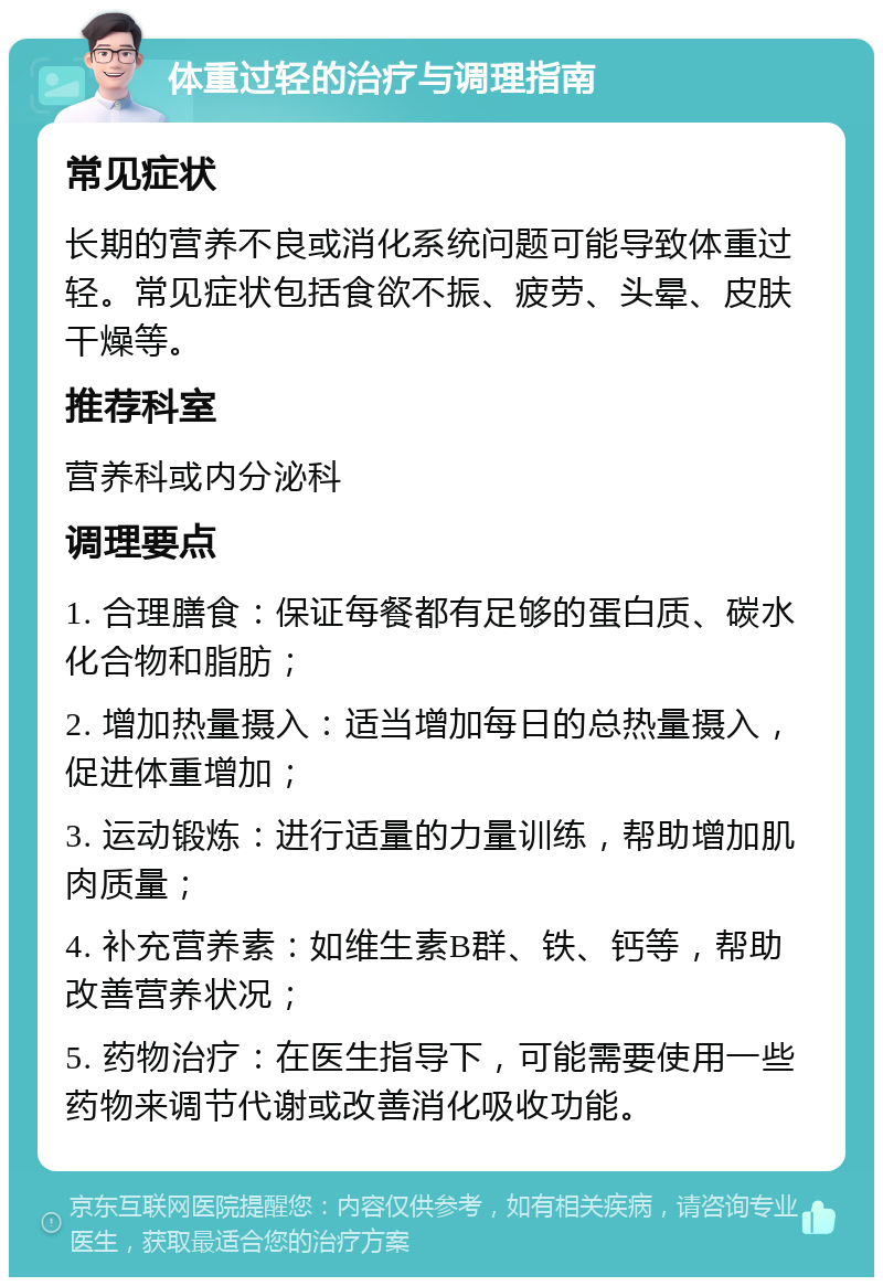 体重过轻的治疗与调理指南 常见症状 长期的营养不良或消化系统问题可能导致体重过轻。常见症状包括食欲不振、疲劳、头晕、皮肤干燥等。 推荐科室 营养科或内分泌科 调理要点 1. 合理膳食：保证每餐都有足够的蛋白质、碳水化合物和脂肪； 2. 增加热量摄入：适当增加每日的总热量摄入，促进体重增加； 3. 运动锻炼：进行适量的力量训练，帮助增加肌肉质量； 4. 补充营养素：如维生素B群、铁、钙等，帮助改善营养状况； 5. 药物治疗：在医生指导下，可能需要使用一些药物来调节代谢或改善消化吸收功能。