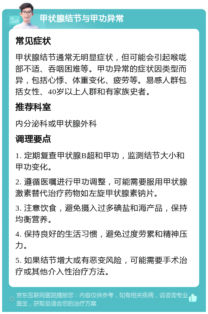 甲状腺结节与甲功异常 常见症状 甲状腺结节通常无明显症状，但可能会引起喉咙部不适、吞咽困难等。甲功异常的症状因类型而异，包括心悸、体重变化、疲劳等。易感人群包括女性、40岁以上人群和有家族史者。 推荐科室 内分泌科或甲状腺外科 调理要点 1. 定期复查甲状腺B超和甲功，监测结节大小和甲功变化。 2. 遵循医嘱进行甲功调整，可能需要服用甲状腺激素替代治疗药物如左旋甲状腺素钠片。 3. 注意饮食，避免摄入过多碘盐和海产品，保持均衡营养。 4. 保持良好的生活习惯，避免过度劳累和精神压力。 5. 如果结节增大或有恶变风险，可能需要手术治疗或其他介入性治疗方法。