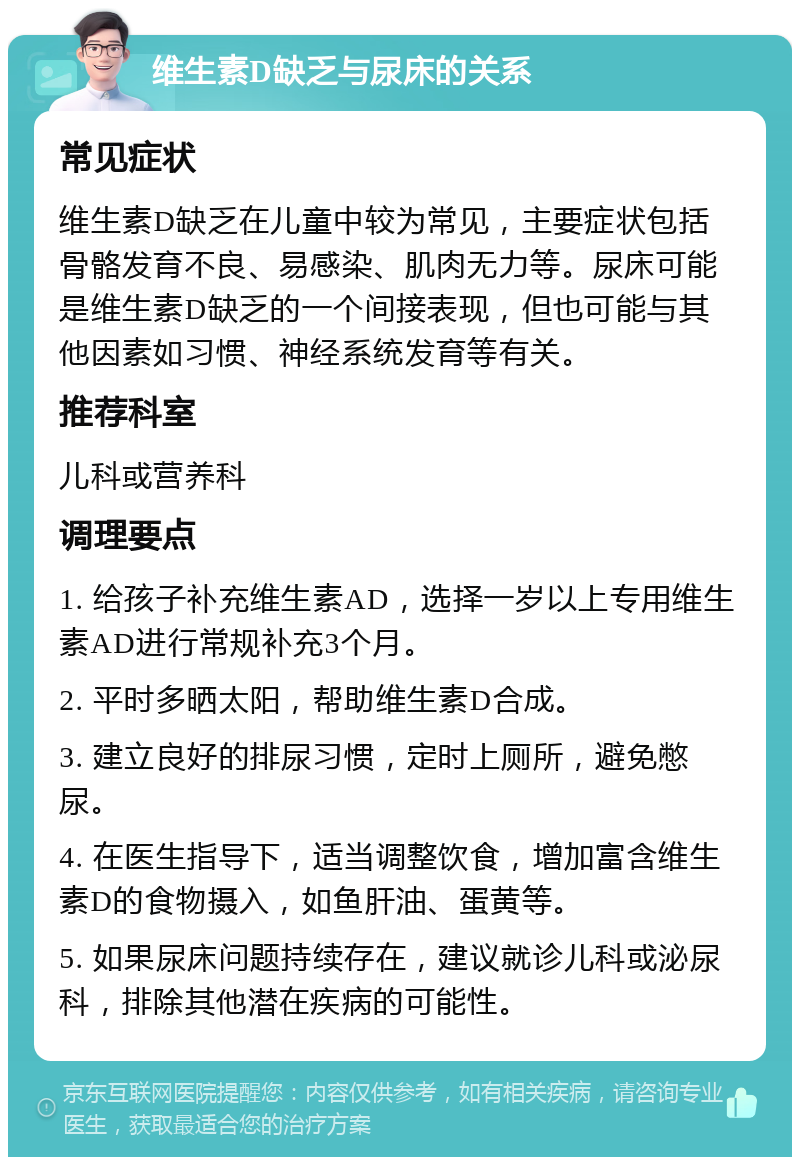 维生素D缺乏与尿床的关系 常见症状 维生素D缺乏在儿童中较为常见，主要症状包括骨骼发育不良、易感染、肌肉无力等。尿床可能是维生素D缺乏的一个间接表现，但也可能与其他因素如习惯、神经系统发育等有关。 推荐科室 儿科或营养科 调理要点 1. 给孩子补充维生素AD，选择一岁以上专用维生素AD进行常规补充3个月。 2. 平时多晒太阳，帮助维生素D合成。 3. 建立良好的排尿习惯，定时上厕所，避免憋尿。 4. 在医生指导下，适当调整饮食，增加富含维生素D的食物摄入，如鱼肝油、蛋黄等。 5. 如果尿床问题持续存在，建议就诊儿科或泌尿科，排除其他潜在疾病的可能性。