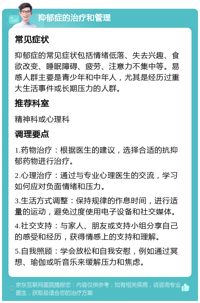 抑郁症的治疗和管理 常见症状 抑郁症的常见症状包括情绪低落、失去兴趣、食欲改变、睡眠障碍、疲劳、注意力不集中等。易感人群主要是青少年和中年人，尤其是经历过重大生活事件或长期压力的人群。 推荐科室 精神科或心理科 调理要点 1.药物治疗：根据医生的建议，选择合适的抗抑郁药物进行治疗。 2.心理治疗：通过与专业心理医生的交流，学习如何应对负面情绪和压力。 3.生活方式调整：保持规律的作息时间，进行适量的运动，避免过度使用电子设备和社交媒体。 4.社交支持：与家人、朋友或支持小组分享自己的感受和经历，获得情感上的支持和理解。 5.自我照顾：学会放松和自我安慰，例如通过冥想、瑜伽或听音乐来缓解压力和焦虑。