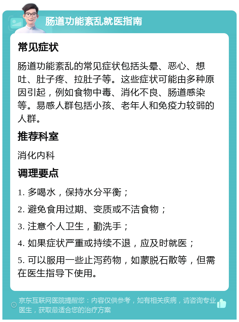 肠道功能紊乱就医指南 常见症状 肠道功能紊乱的常见症状包括头晕、恶心、想吐、肚子疼、拉肚子等。这些症状可能由多种原因引起，例如食物中毒、消化不良、肠道感染等。易感人群包括小孩、老年人和免疫力较弱的人群。 推荐科室 消化内科 调理要点 1. 多喝水，保持水分平衡； 2. 避免食用过期、变质或不洁食物； 3. 注意个人卫生，勤洗手； 4. 如果症状严重或持续不退，应及时就医； 5. 可以服用一些止泻药物，如蒙脱石散等，但需在医生指导下使用。