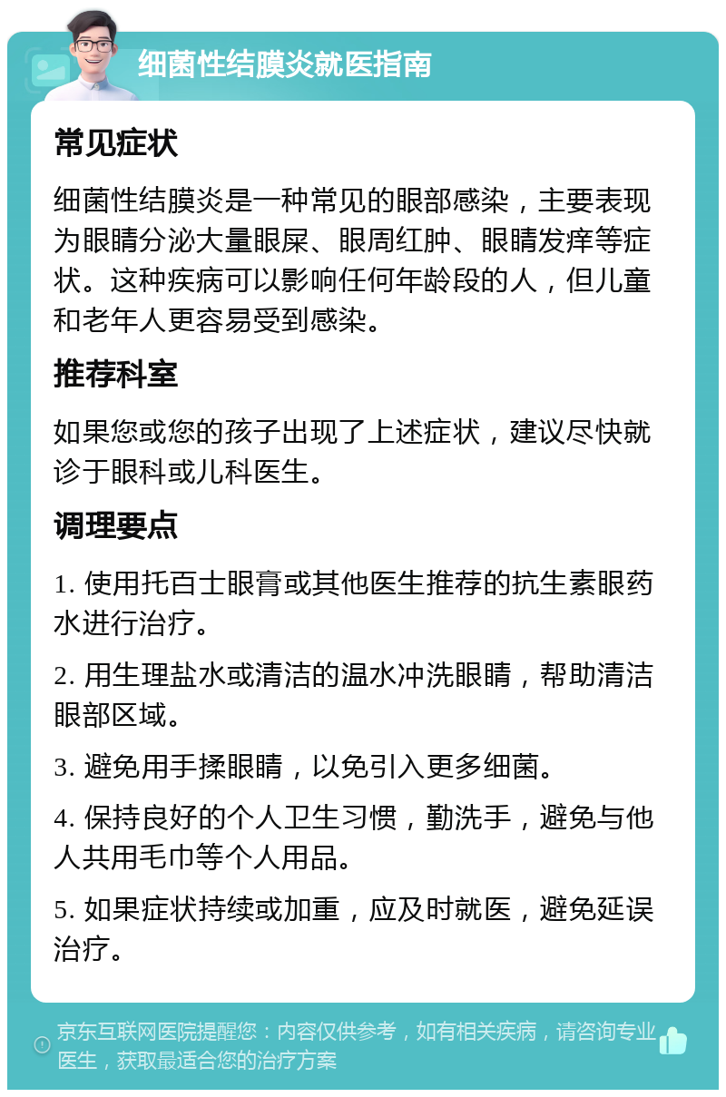 细菌性结膜炎就医指南 常见症状 细菌性结膜炎是一种常见的眼部感染，主要表现为眼睛分泌大量眼屎、眼周红肿、眼睛发痒等症状。这种疾病可以影响任何年龄段的人，但儿童和老年人更容易受到感染。 推荐科室 如果您或您的孩子出现了上述症状，建议尽快就诊于眼科或儿科医生。 调理要点 1. 使用托百士眼膏或其他医生推荐的抗生素眼药水进行治疗。 2. 用生理盐水或清洁的温水冲洗眼睛，帮助清洁眼部区域。 3. 避免用手揉眼睛，以免引入更多细菌。 4. 保持良好的个人卫生习惯，勤洗手，避免与他人共用毛巾等个人用品。 5. 如果症状持续或加重，应及时就医，避免延误治疗。