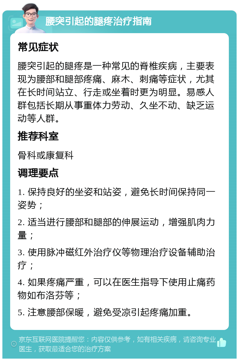 腰突引起的腿疼治疗指南 常见症状 腰突引起的腿疼是一种常见的脊椎疾病，主要表现为腰部和腿部疼痛、麻木、刺痛等症状，尤其在长时间站立、行走或坐着时更为明显。易感人群包括长期从事重体力劳动、久坐不动、缺乏运动等人群。 推荐科室 骨科或康复科 调理要点 1. 保持良好的坐姿和站姿，避免长时间保持同一姿势； 2. 适当进行腰部和腿部的伸展运动，增强肌肉力量； 3. 使用脉冲磁红外治疗仪等物理治疗设备辅助治疗； 4. 如果疼痛严重，可以在医生指导下使用止痛药物如布洛芬等； 5. 注意腰部保暖，避免受凉引起疼痛加重。