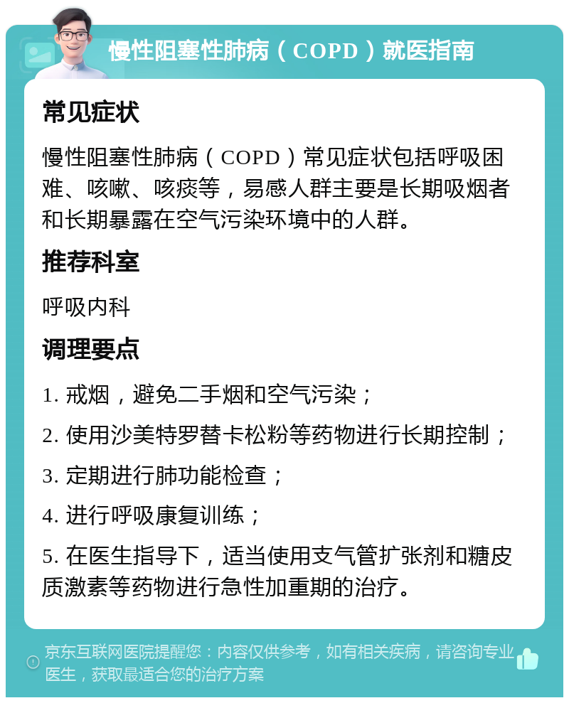 慢性阻塞性肺病（COPD）就医指南 常见症状 慢性阻塞性肺病（COPD）常见症状包括呼吸困难、咳嗽、咳痰等，易感人群主要是长期吸烟者和长期暴露在空气污染环境中的人群。 推荐科室 呼吸内科 调理要点 1. 戒烟，避免二手烟和空气污染； 2. 使用沙美特罗替卡松粉等药物进行长期控制； 3. 定期进行肺功能检查； 4. 进行呼吸康复训练； 5. 在医生指导下，适当使用支气管扩张剂和糖皮质激素等药物进行急性加重期的治疗。