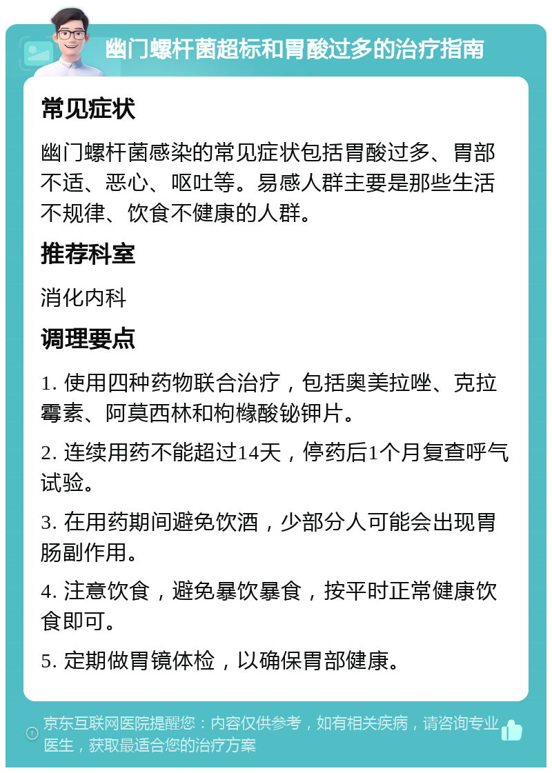 幽门螺杆菌超标和胃酸过多的治疗指南 常见症状 幽门螺杆菌感染的常见症状包括胃酸过多、胃部不适、恶心、呕吐等。易感人群主要是那些生活不规律、饮食不健康的人群。 推荐科室 消化内科 调理要点 1. 使用四种药物联合治疗，包括奥美拉唑、克拉霉素、阿莫西林和枸橼酸铋钾片。 2. 连续用药不能超过14天，停药后1个月复查呼气试验。 3. 在用药期间避免饮酒，少部分人可能会出现胃肠副作用。 4. 注意饮食，避免暴饮暴食，按平时正常健康饮食即可。 5. 定期做胃镜体检，以确保胃部健康。