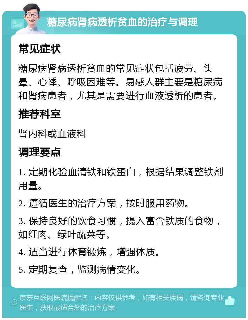 糖尿病肾病透析贫血的治疗与调理 常见症状 糖尿病肾病透析贫血的常见症状包括疲劳、头晕、心悸、呼吸困难等。易感人群主要是糖尿病和肾病患者，尤其是需要进行血液透析的患者。 推荐科室 肾内科或血液科 调理要点 1. 定期化验血清铁和铁蛋白，根据结果调整铁剂用量。 2. 遵循医生的治疗方案，按时服用药物。 3. 保持良好的饮食习惯，摄入富含铁质的食物，如红肉、绿叶蔬菜等。 4. 适当进行体育锻炼，增强体质。 5. 定期复查，监测病情变化。