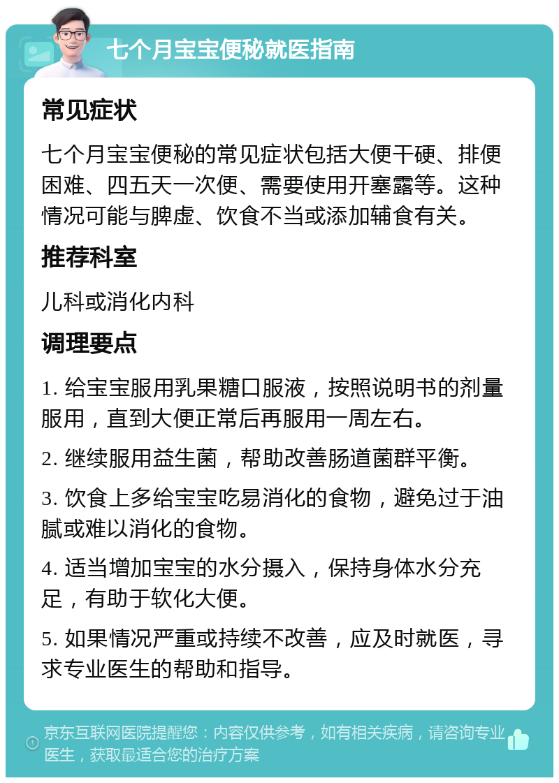 七个月宝宝便秘就医指南 常见症状 七个月宝宝便秘的常见症状包括大便干硬、排便困难、四五天一次便、需要使用开塞露等。这种情况可能与脾虚、饮食不当或添加辅食有关。 推荐科室 儿科或消化内科 调理要点 1. 给宝宝服用乳果糖口服液，按照说明书的剂量服用，直到大便正常后再服用一周左右。 2. 继续服用益生菌，帮助改善肠道菌群平衡。 3. 饮食上多给宝宝吃易消化的食物，避免过于油腻或难以消化的食物。 4. 适当增加宝宝的水分摄入，保持身体水分充足，有助于软化大便。 5. 如果情况严重或持续不改善，应及时就医，寻求专业医生的帮助和指导。