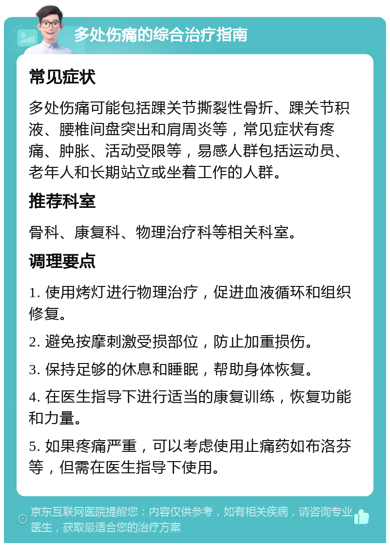 多处伤痛的综合治疗指南 常见症状 多处伤痛可能包括踝关节撕裂性骨折、踝关节积液、腰椎间盘突出和肩周炎等，常见症状有疼痛、肿胀、活动受限等，易感人群包括运动员、老年人和长期站立或坐着工作的人群。 推荐科室 骨科、康复科、物理治疗科等相关科室。 调理要点 1. 使用烤灯进行物理治疗，促进血液循环和组织修复。 2. 避免按摩刺激受损部位，防止加重损伤。 3. 保持足够的休息和睡眠，帮助身体恢复。 4. 在医生指导下进行适当的康复训练，恢复功能和力量。 5. 如果疼痛严重，可以考虑使用止痛药如布洛芬等，但需在医生指导下使用。