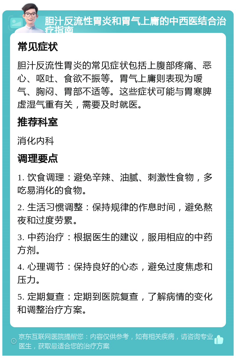 胆汁反流性胃炎和胃气上庸的中西医结合治疗指南 常见症状 胆汁反流性胃炎的常见症状包括上腹部疼痛、恶心、呕吐、食欲不振等。胃气上庸则表现为嗳气、胸闷、胃部不适等。这些症状可能与胃寒脾虚湿气重有关，需要及时就医。 推荐科室 消化内科 调理要点 1. 饮食调理：避免辛辣、油腻、刺激性食物，多吃易消化的食物。 2. 生活习惯调整：保持规律的作息时间，避免熬夜和过度劳累。 3. 中药治疗：根据医生的建议，服用相应的中药方剂。 4. 心理调节：保持良好的心态，避免过度焦虑和压力。 5. 定期复查：定期到医院复查，了解病情的变化和调整治疗方案。