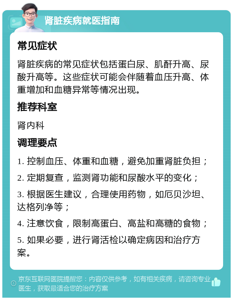 肾脏疾病就医指南 常见症状 肾脏疾病的常见症状包括蛋白尿、肌酐升高、尿酸升高等。这些症状可能会伴随着血压升高、体重增加和血糖异常等情况出现。 推荐科室 肾内科 调理要点 1. 控制血压、体重和血糖，避免加重肾脏负担； 2. 定期复查，监测肾功能和尿酸水平的变化； 3. 根据医生建议，合理使用药物，如厄贝沙坦、达格列净等； 4. 注意饮食，限制高蛋白、高盐和高糖的食物； 5. 如果必要，进行肾活检以确定病因和治疗方案。