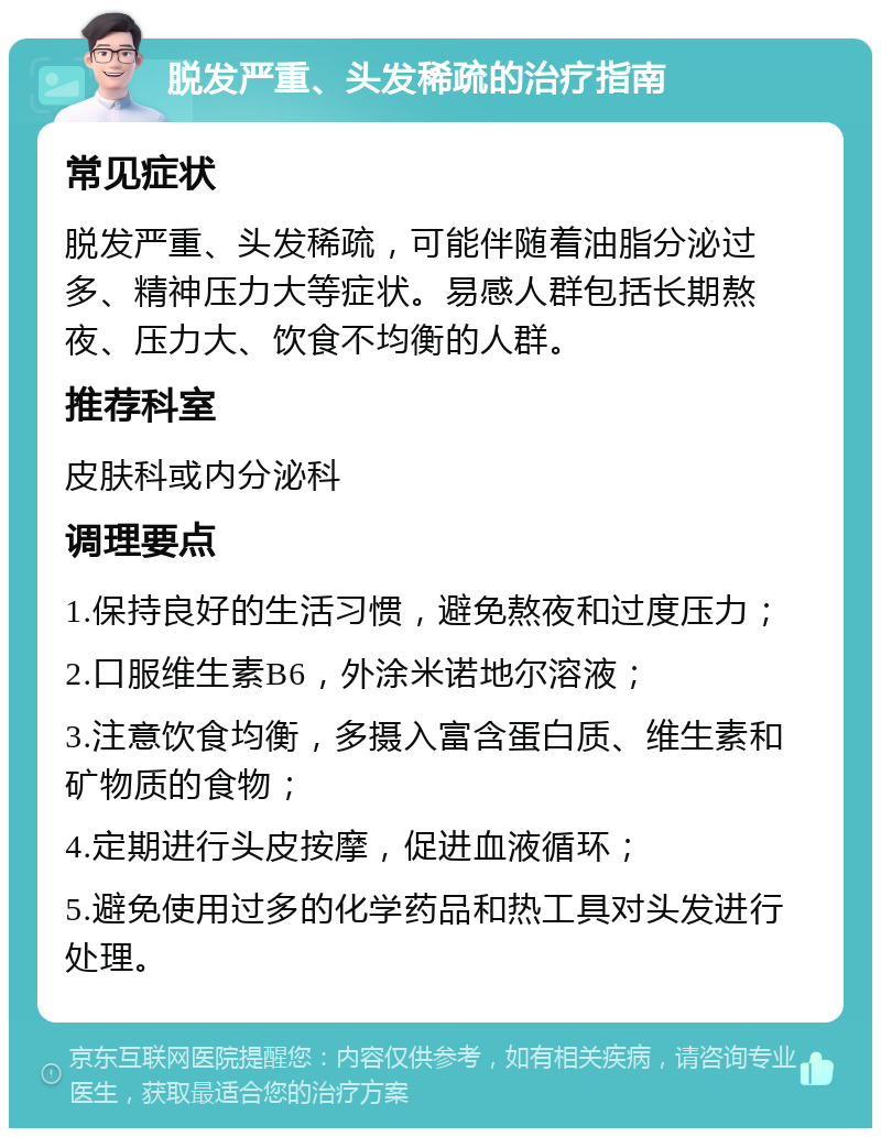 脱发严重、头发稀疏的治疗指南 常见症状 脱发严重、头发稀疏，可能伴随着油脂分泌过多、精神压力大等症状。易感人群包括长期熬夜、压力大、饮食不均衡的人群。 推荐科室 皮肤科或内分泌科 调理要点 1.保持良好的生活习惯，避免熬夜和过度压力； 2.口服维生素B6，外涂米诺地尔溶液； 3.注意饮食均衡，多摄入富含蛋白质、维生素和矿物质的食物； 4.定期进行头皮按摩，促进血液循环； 5.避免使用过多的化学药品和热工具对头发进行处理。