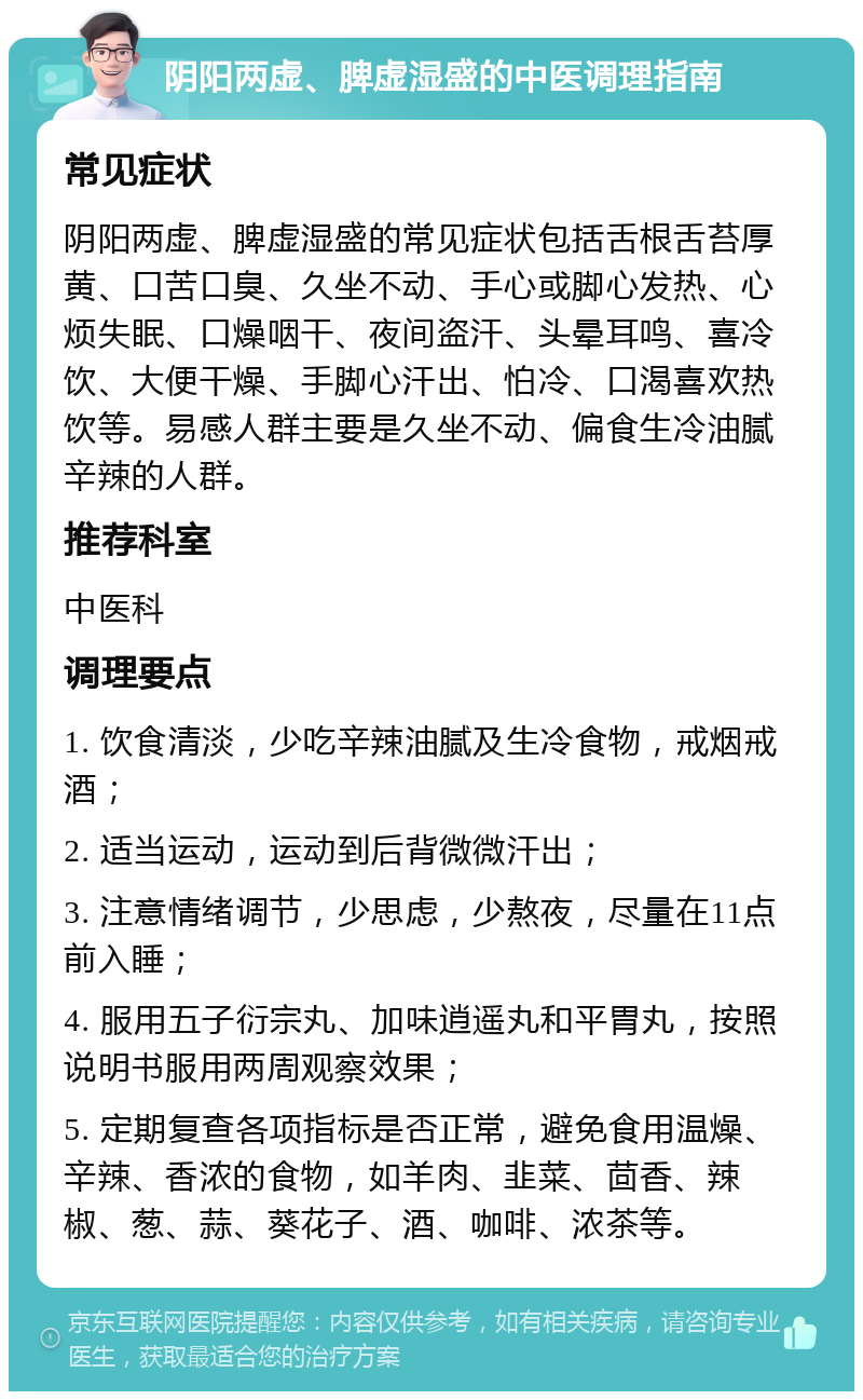 阴阳两虚、脾虚湿盛的中医调理指南 常见症状 阴阳两虚、脾虚湿盛的常见症状包括舌根舌苔厚黄、口苦口臭、久坐不动、手心或脚心发热、心烦失眠、口燥咽干、夜间盗汗、头晕耳鸣、喜冷饮、大便干燥、手脚心汗出、怕冷、口渴喜欢热饮等。易感人群主要是久坐不动、偏食生冷油腻辛辣的人群。 推荐科室 中医科 调理要点 1. 饮食清淡，少吃辛辣油腻及生冷食物，戒烟戒酒； 2. 适当运动，运动到后背微微汗出； 3. 注意情绪调节，少思虑，少熬夜，尽量在11点前入睡； 4. 服用五子衍宗丸、加味逍遥丸和平胃丸，按照说明书服用两周观察效果； 5. 定期复查各项指标是否正常，避免食用温燥、辛辣、香浓的食物，如羊肉、韭菜、茴香、辣椒、葱、蒜、葵花子、酒、咖啡、浓茶等。