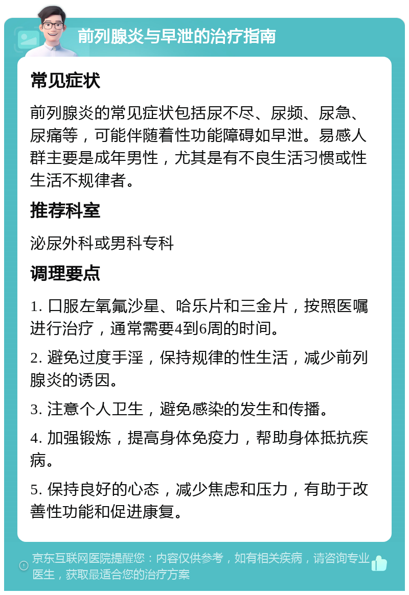 前列腺炎与早泄的治疗指南 常见症状 前列腺炎的常见症状包括尿不尽、尿频、尿急、尿痛等，可能伴随着性功能障碍如早泄。易感人群主要是成年男性，尤其是有不良生活习惯或性生活不规律者。 推荐科室 泌尿外科或男科专科 调理要点 1. 口服左氧氟沙星、哈乐片和三金片，按照医嘱进行治疗，通常需要4到6周的时间。 2. 避免过度手淫，保持规律的性生活，减少前列腺炎的诱因。 3. 注意个人卫生，避免感染的发生和传播。 4. 加强锻炼，提高身体免疫力，帮助身体抵抗疾病。 5. 保持良好的心态，减少焦虑和压力，有助于改善性功能和促进康复。