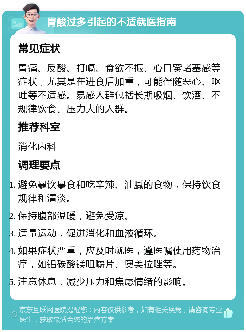 胃酸过多引起的不适就医指南 常见症状 胃痛、反酸、打嗝、食欲不振、心口窝堵塞感等症状，尤其是在进食后加重，可能伴随恶心、呕吐等不适感。易感人群包括长期吸烟、饮酒、不规律饮食、压力大的人群。 推荐科室 消化内科 调理要点 避免暴饮暴食和吃辛辣、油腻的食物，保持饮食规律和清淡。 保持腹部温暖，避免受凉。 适量运动，促进消化和血液循环。 如果症状严重，应及时就医，遵医嘱使用药物治疗，如铝碳酸镁咀嚼片、奥美拉唑等。 注意休息，减少压力和焦虑情绪的影响。