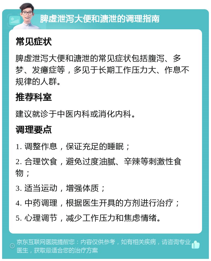 脾虚泄泻大便和溏泄的调理指南 常见症状 脾虚泄泻大便和溏泄的常见症状包括腹泻、多梦、发癔症等，多见于长期工作压力大、作息不规律的人群。 推荐科室 建议就诊于中医内科或消化内科。 调理要点 1. 调整作息，保证充足的睡眠； 2. 合理饮食，避免过度油腻、辛辣等刺激性食物； 3. 适当运动，增强体质； 4. 中药调理，根据医生开具的方剂进行治疗； 5. 心理调节，减少工作压力和焦虑情绪。