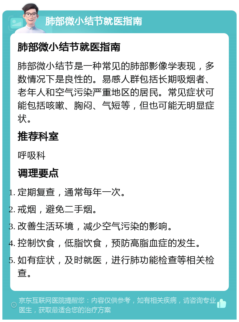 肺部微小结节就医指南 肺部微小结节就医指南 肺部微小结节是一种常见的肺部影像学表现，多数情况下是良性的。易感人群包括长期吸烟者、老年人和空气污染严重地区的居民。常见症状可能包括咳嗽、胸闷、气短等，但也可能无明显症状。 推荐科室 呼吸科 调理要点 定期复查，通常每年一次。 戒烟，避免二手烟。 改善生活环境，减少空气污染的影响。 控制饮食，低脂饮食，预防高脂血症的发生。 如有症状，及时就医，进行肺功能检查等相关检查。