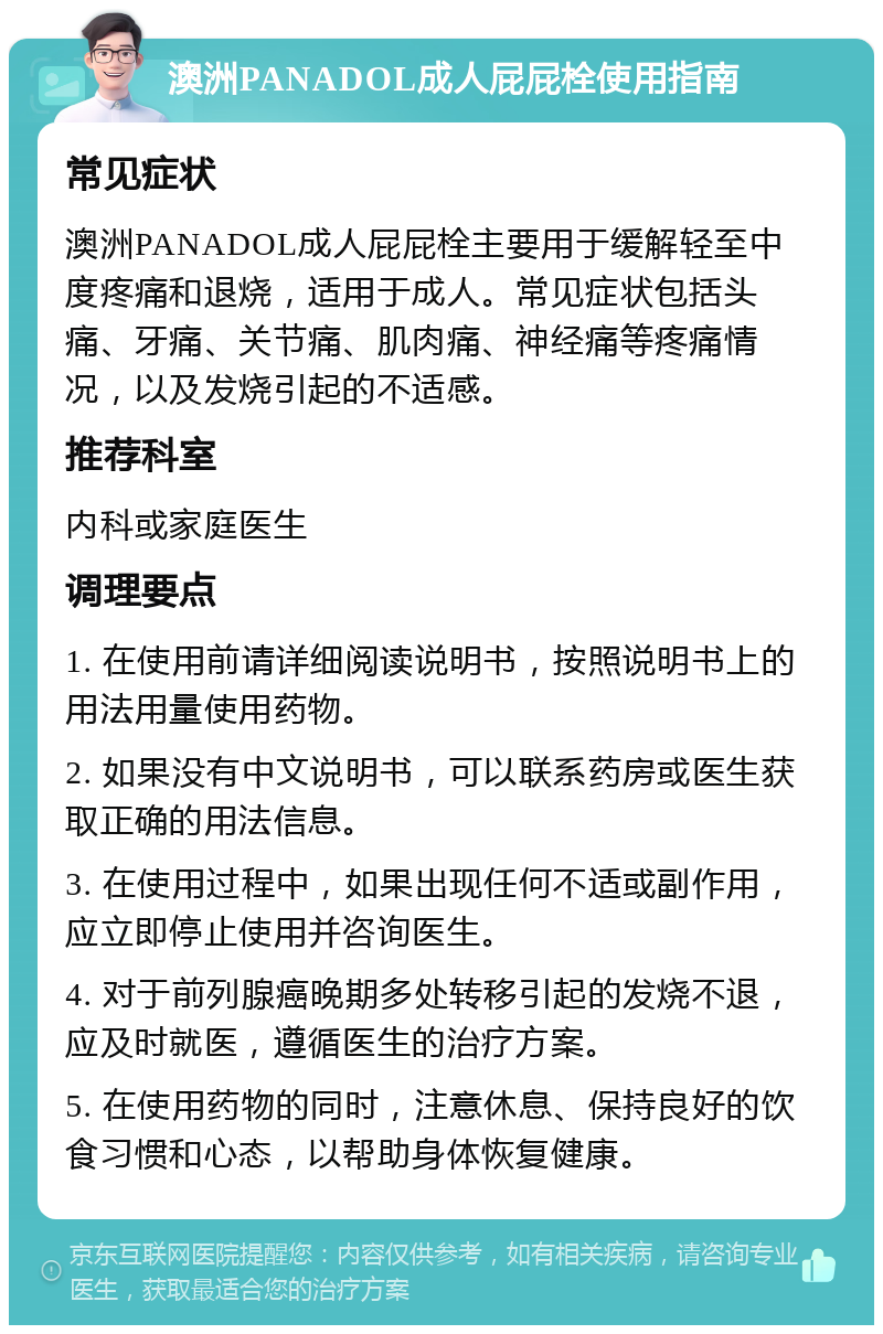 澳洲PANADOL成人屁屁栓使用指南 常见症状 澳洲PANADOL成人屁屁栓主要用于缓解轻至中度疼痛和退烧，适用于成人。常见症状包括头痛、牙痛、关节痛、肌肉痛、神经痛等疼痛情况，以及发烧引起的不适感。 推荐科室 内科或家庭医生 调理要点 1. 在使用前请详细阅读说明书，按照说明书上的用法用量使用药物。 2. 如果没有中文说明书，可以联系药房或医生获取正确的用法信息。 3. 在使用过程中，如果出现任何不适或副作用，应立即停止使用并咨询医生。 4. 对于前列腺癌晚期多处转移引起的发烧不退，应及时就医，遵循医生的治疗方案。 5. 在使用药物的同时，注意休息、保持良好的饮食习惯和心态，以帮助身体恢复健康。