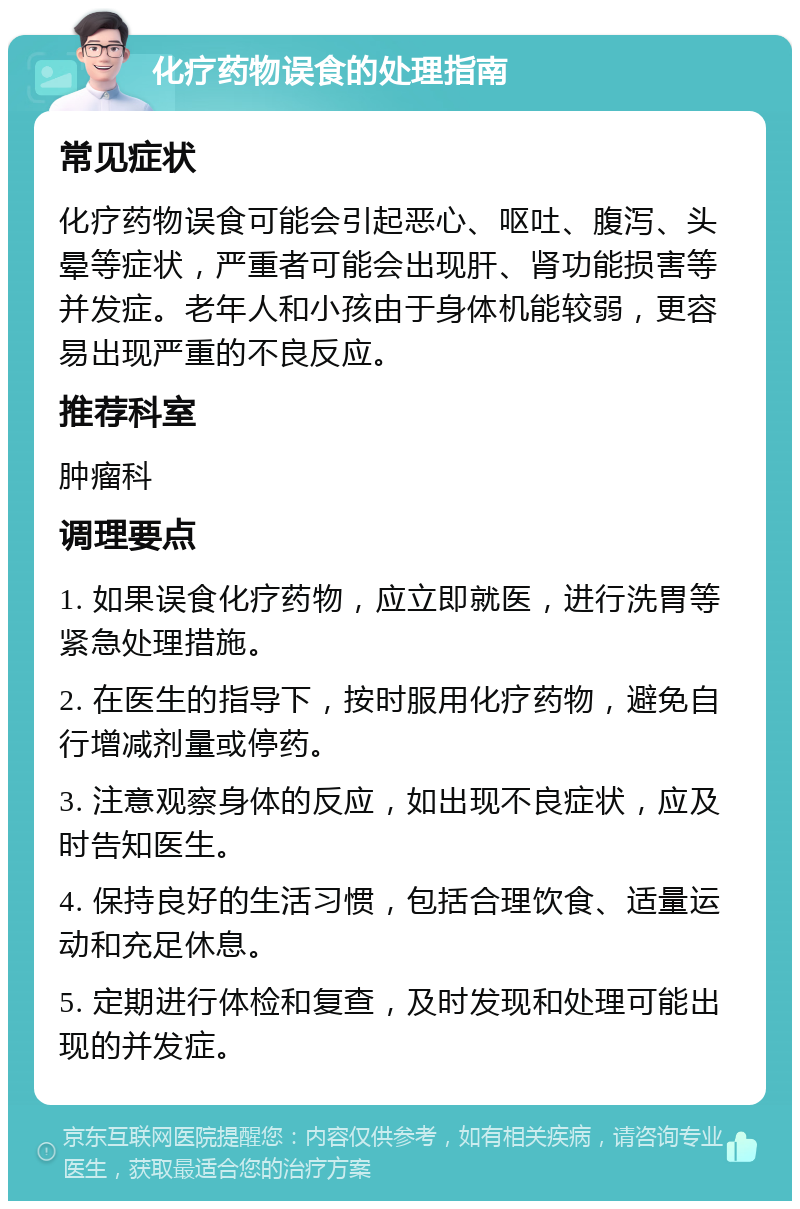 化疗药物误食的处理指南 常见症状 化疗药物误食可能会引起恶心、呕吐、腹泻、头晕等症状，严重者可能会出现肝、肾功能损害等并发症。老年人和小孩由于身体机能较弱，更容易出现严重的不良反应。 推荐科室 肿瘤科 调理要点 1. 如果误食化疗药物，应立即就医，进行洗胃等紧急处理措施。 2. 在医生的指导下，按时服用化疗药物，避免自行增减剂量或停药。 3. 注意观察身体的反应，如出现不良症状，应及时告知医生。 4. 保持良好的生活习惯，包括合理饮食、适量运动和充足休息。 5. 定期进行体检和复查，及时发现和处理可能出现的并发症。