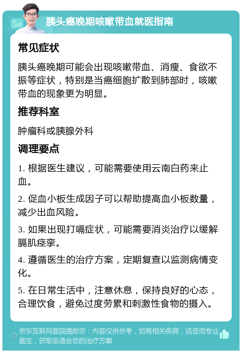 胰头癌晚期咳嗽带血就医指南 常见症状 胰头癌晚期可能会出现咳嗽带血、消瘦、食欲不振等症状，特别是当癌细胞扩散到肺部时，咳嗽带血的现象更为明显。 推荐科室 肿瘤科或胰腺外科 调理要点 1. 根据医生建议，可能需要使用云南白药来止血。 2. 促血小板生成因子可以帮助提高血小板数量，减少出血风险。 3. 如果出现打嗝症状，可能需要消炎治疗以缓解膈肌痉挛。 4. 遵循医生的治疗方案，定期复查以监测病情变化。 5. 在日常生活中，注意休息，保持良好的心态，合理饮食，避免过度劳累和刺激性食物的摄入。