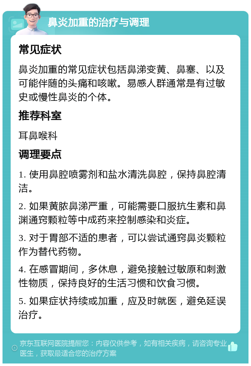 鼻炎加重的治疗与调理 常见症状 鼻炎加重的常见症状包括鼻涕变黄、鼻塞、以及可能伴随的头痛和咳嗽。易感人群通常是有过敏史或慢性鼻炎的个体。 推荐科室 耳鼻喉科 调理要点 1. 使用鼻腔喷雾剂和盐水清洗鼻腔，保持鼻腔清洁。 2. 如果黄脓鼻涕严重，可能需要口服抗生素和鼻渊通窍颗粒等中成药来控制感染和炎症。 3. 对于胃部不适的患者，可以尝试通窍鼻炎颗粒作为替代药物。 4. 在感冒期间，多休息，避免接触过敏原和刺激性物质，保持良好的生活习惯和饮食习惯。 5. 如果症状持续或加重，应及时就医，避免延误治疗。