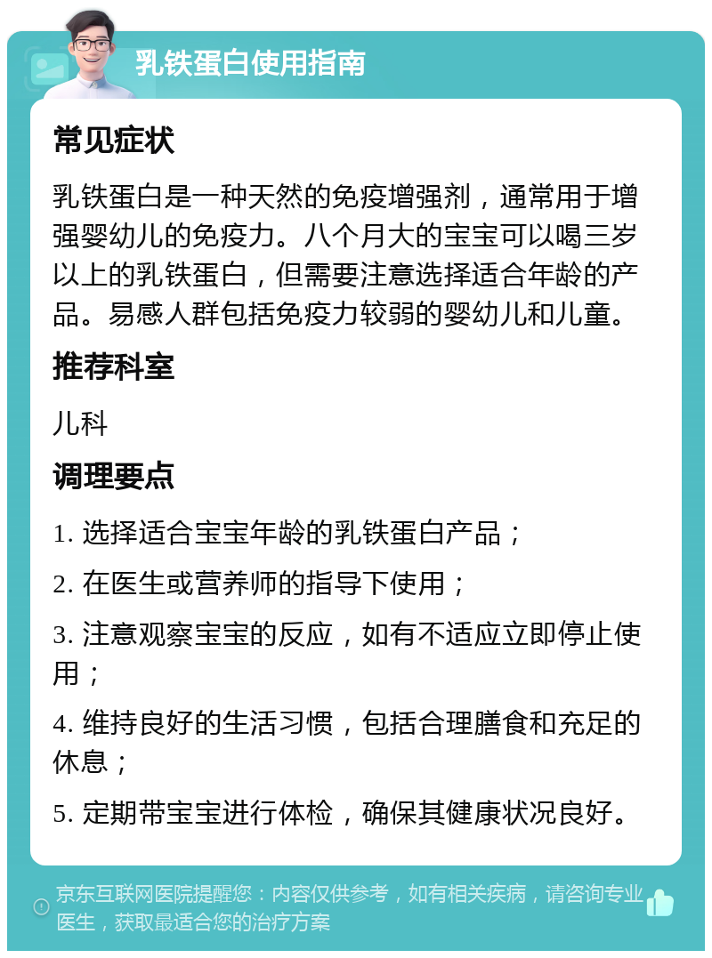 乳铁蛋白使用指南 常见症状 乳铁蛋白是一种天然的免疫增强剂，通常用于增强婴幼儿的免疫力。八个月大的宝宝可以喝三岁以上的乳铁蛋白，但需要注意选择适合年龄的产品。易感人群包括免疫力较弱的婴幼儿和儿童。 推荐科室 儿科 调理要点 1. 选择适合宝宝年龄的乳铁蛋白产品； 2. 在医生或营养师的指导下使用； 3. 注意观察宝宝的反应，如有不适应立即停止使用； 4. 维持良好的生活习惯，包括合理膳食和充足的休息； 5. 定期带宝宝进行体检，确保其健康状况良好。