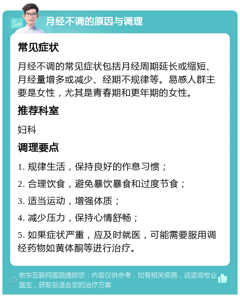 月经不调的原因与调理 常见症状 月经不调的常见症状包括月经周期延长或缩短、月经量增多或减少、经期不规律等。易感人群主要是女性，尤其是青春期和更年期的女性。 推荐科室 妇科 调理要点 1. 规律生活，保持良好的作息习惯； 2. 合理饮食，避免暴饮暴食和过度节食； 3. 适当运动，增强体质； 4. 减少压力，保持心情舒畅； 5. 如果症状严重，应及时就医，可能需要服用调经药物如黄体酮等进行治疗。