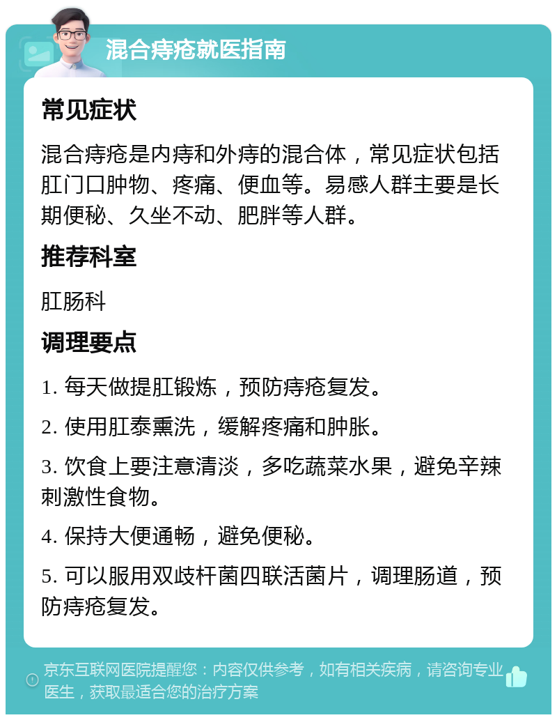 混合痔疮就医指南 常见症状 混合痔疮是内痔和外痔的混合体，常见症状包括肛门口肿物、疼痛、便血等。易感人群主要是长期便秘、久坐不动、肥胖等人群。 推荐科室 肛肠科 调理要点 1. 每天做提肛锻炼，预防痔疮复发。 2. 使用肛泰熏洗，缓解疼痛和肿胀。 3. 饮食上要注意清淡，多吃蔬菜水果，避免辛辣刺激性食物。 4. 保持大便通畅，避免便秘。 5. 可以服用双歧杆菌四联活菌片，调理肠道，预防痔疮复发。