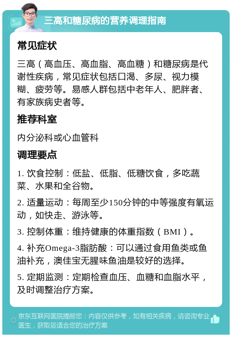 三高和糖尿病的营养调理指南 常见症状 三高（高血压、高血脂、高血糖）和糖尿病是代谢性疾病，常见症状包括口渴、多尿、视力模糊、疲劳等。易感人群包括中老年人、肥胖者、有家族病史者等。 推荐科室 内分泌科或心血管科 调理要点 1. 饮食控制：低盐、低脂、低糖饮食，多吃蔬菜、水果和全谷物。 2. 适量运动：每周至少150分钟的中等强度有氧运动，如快走、游泳等。 3. 控制体重：维持健康的体重指数（BMI）。 4. 补充Omega-3脂肪酸：可以通过食用鱼类或鱼油补充，澳佳宝无腥味鱼油是较好的选择。 5. 定期监测：定期检查血压、血糖和血脂水平，及时调整治疗方案。