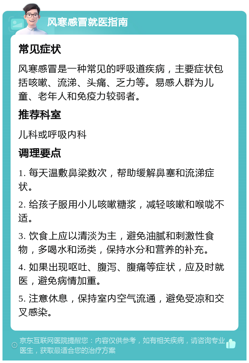 风寒感冒就医指南 常见症状 风寒感冒是一种常见的呼吸道疾病，主要症状包括咳嗽、流涕、头痛、乏力等。易感人群为儿童、老年人和免疫力较弱者。 推荐科室 儿科或呼吸内科 调理要点 1. 每天温敷鼻梁数次，帮助缓解鼻塞和流涕症状。 2. 给孩子服用小儿咳嗽糖浆，减轻咳嗽和喉咙不适。 3. 饮食上应以清淡为主，避免油腻和刺激性食物，多喝水和汤类，保持水分和营养的补充。 4. 如果出现呕吐、腹泻、腹痛等症状，应及时就医，避免病情加重。 5. 注意休息，保持室内空气流通，避免受凉和交叉感染。