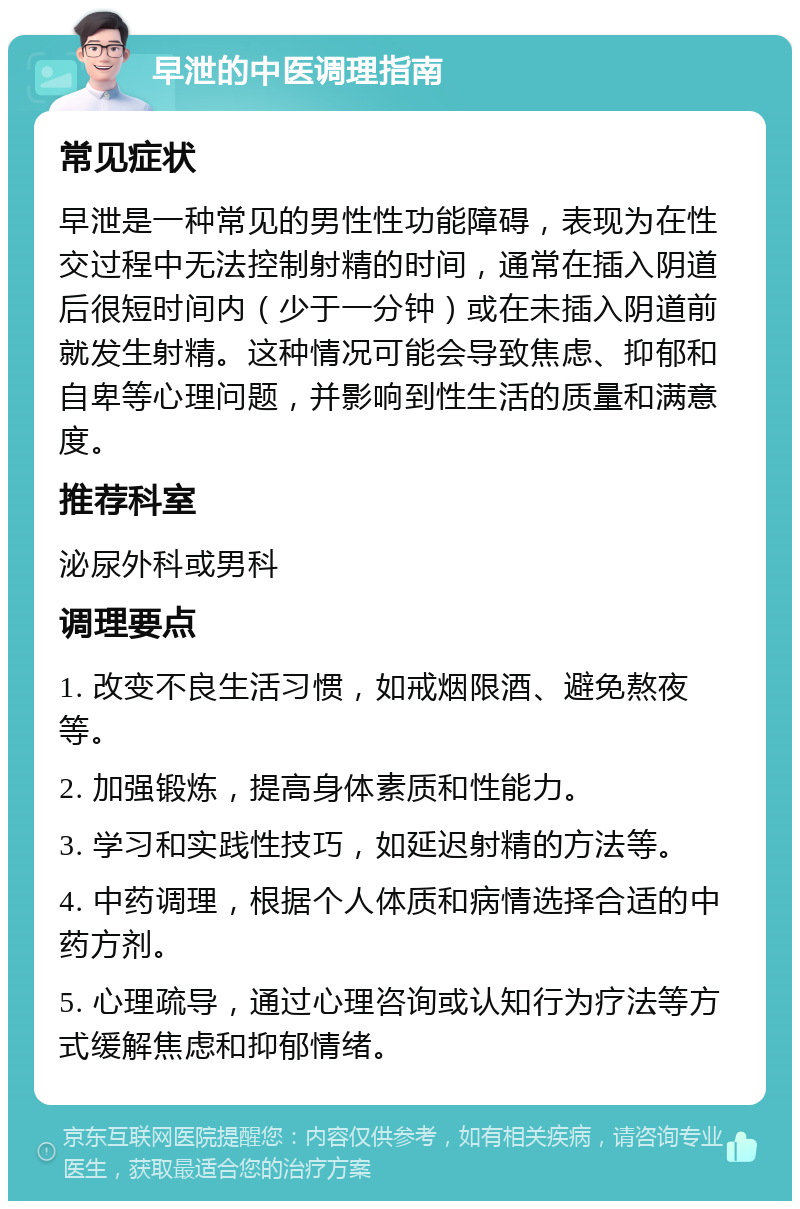 早泄的中医调理指南 常见症状 早泄是一种常见的男性性功能障碍，表现为在性交过程中无法控制射精的时间，通常在插入阴道后很短时间内（少于一分钟）或在未插入阴道前就发生射精。这种情况可能会导致焦虑、抑郁和自卑等心理问题，并影响到性生活的质量和满意度。 推荐科室 泌尿外科或男科 调理要点 1. 改变不良生活习惯，如戒烟限酒、避免熬夜等。 2. 加强锻炼，提高身体素质和性能力。 3. 学习和实践性技巧，如延迟射精的方法等。 4. 中药调理，根据个人体质和病情选择合适的中药方剂。 5. 心理疏导，通过心理咨询或认知行为疗法等方式缓解焦虑和抑郁情绪。