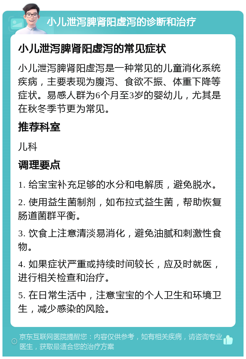 小儿泄泻脾肾阳虚泻的诊断和治疗 小儿泄泻脾肾阳虚泻的常见症状 小儿泄泻脾肾阳虚泻是一种常见的儿童消化系统疾病，主要表现为腹泻、食欲不振、体重下降等症状。易感人群为6个月至3岁的婴幼儿，尤其是在秋冬季节更为常见。 推荐科室 儿科 调理要点 1. 给宝宝补充足够的水分和电解质，避免脱水。 2. 使用益生菌制剂，如布拉式益生菌，帮助恢复肠道菌群平衡。 3. 饮食上注意清淡易消化，避免油腻和刺激性食物。 4. 如果症状严重或持续时间较长，应及时就医，进行相关检查和治疗。 5. 在日常生活中，注意宝宝的个人卫生和环境卫生，减少感染的风险。